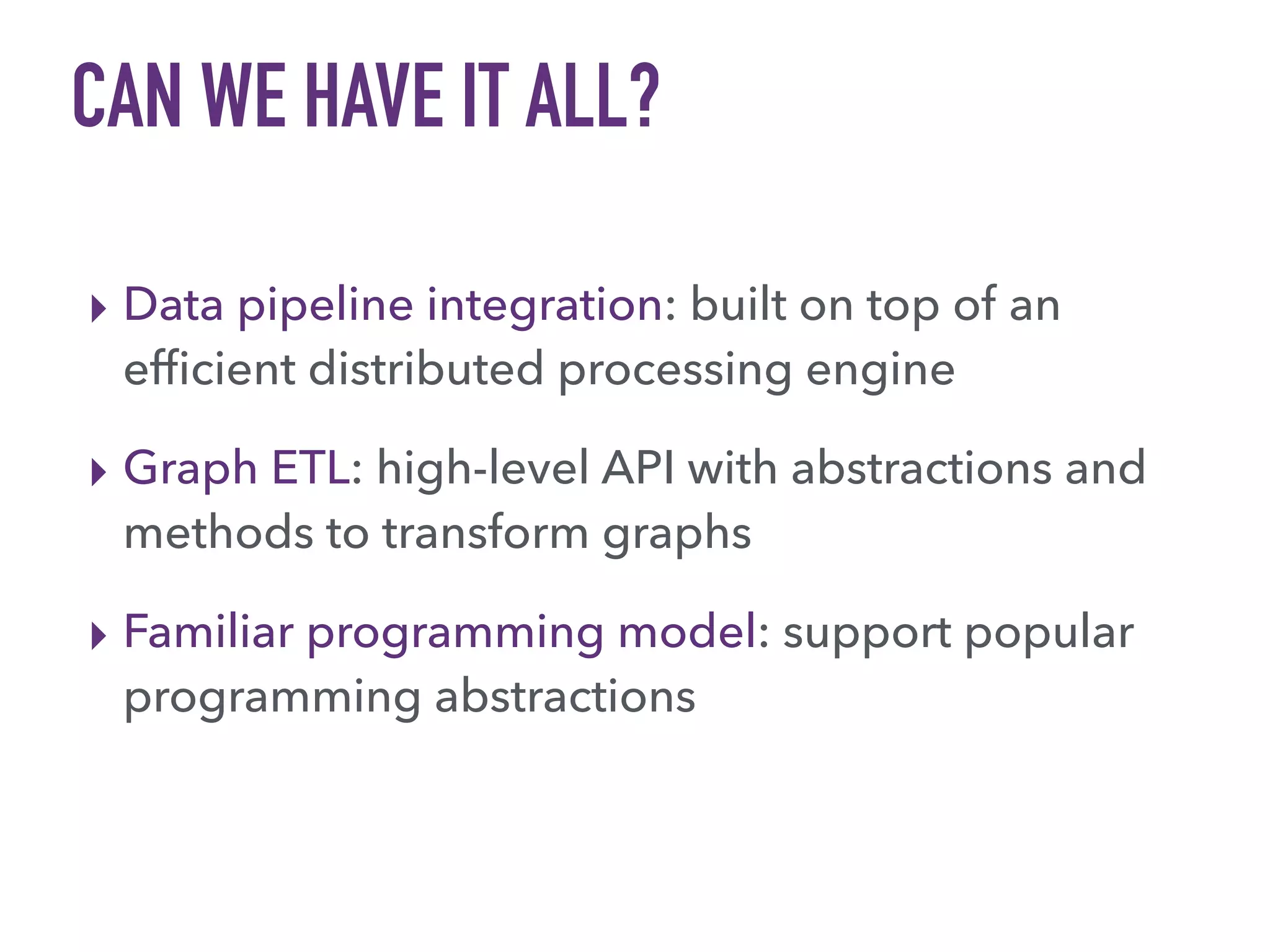 CAN WE HAVE IT ALL?
▸ Data pipeline integration: built on top of an
efﬁcient distributed processing engine
▸ Graph ETL: high-level API with abstractions and
methods to transform graphs
▸ Familiar programming model: support popular
programming abstractions
 