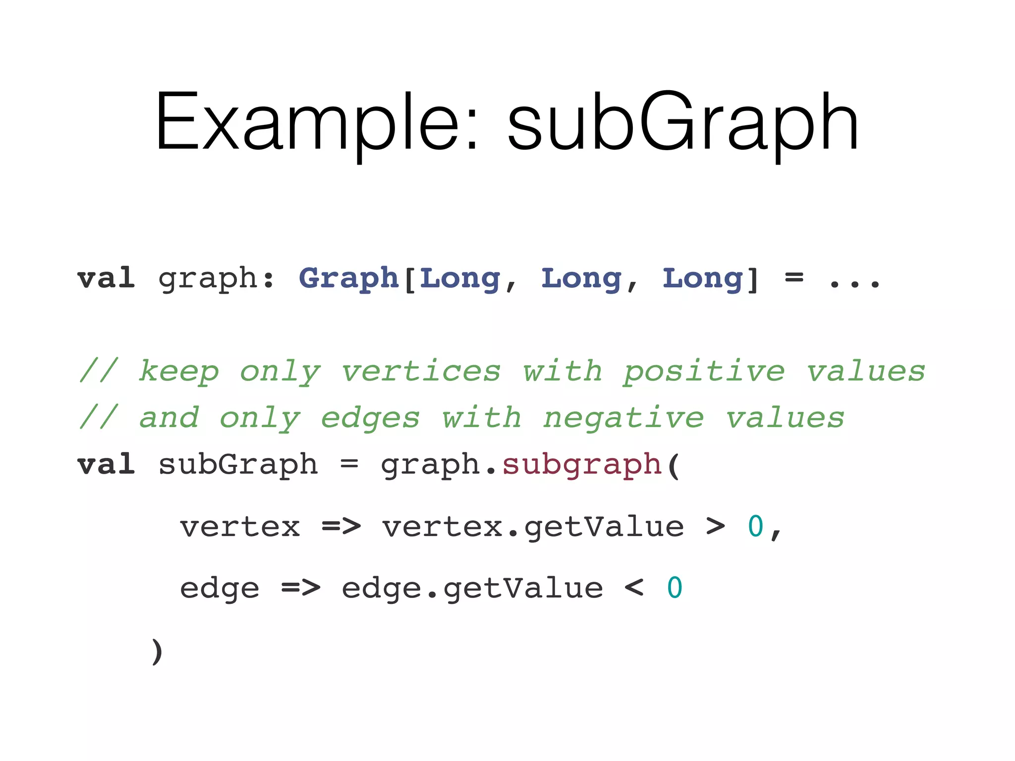 Example: subGraph
val graph: Graph[Long, Long, Long] = ... 
 
// keep only vertices with positive values 
// and only edges with negative values 
val subGraph = graph.subgraph(
vertex => vertex.getValue > 0,
edge => edge.getValue < 0
)
 