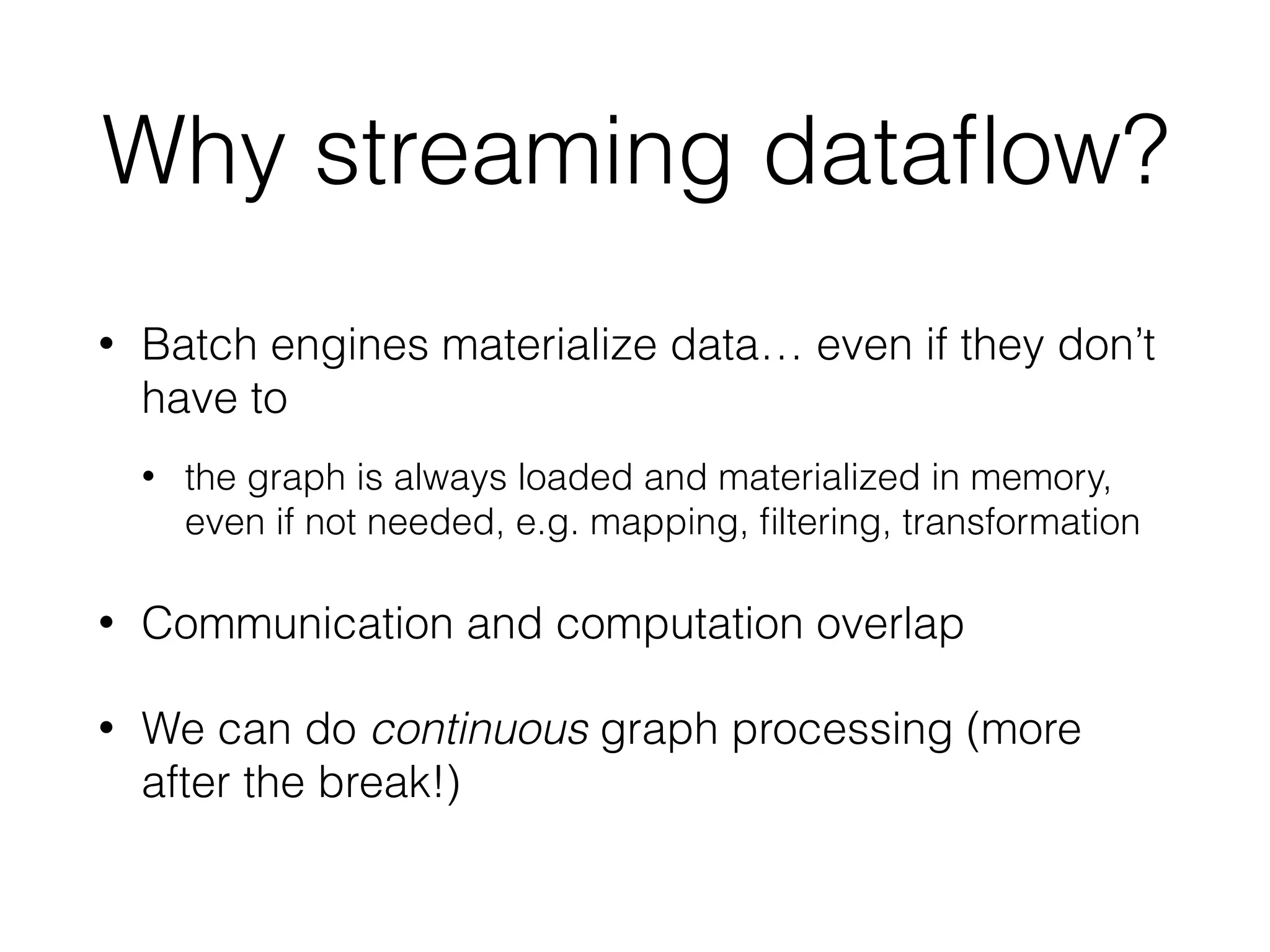 Why streaming dataﬂow?
• Batch engines materialize data… even if they don’t
have to
• the graph is always loaded and materialized in memory,
even if not needed, e.g. mapping, ﬁltering, transformation
• Communication and computation overlap
• We can do continuous graph processing (more
after the break!)
 
