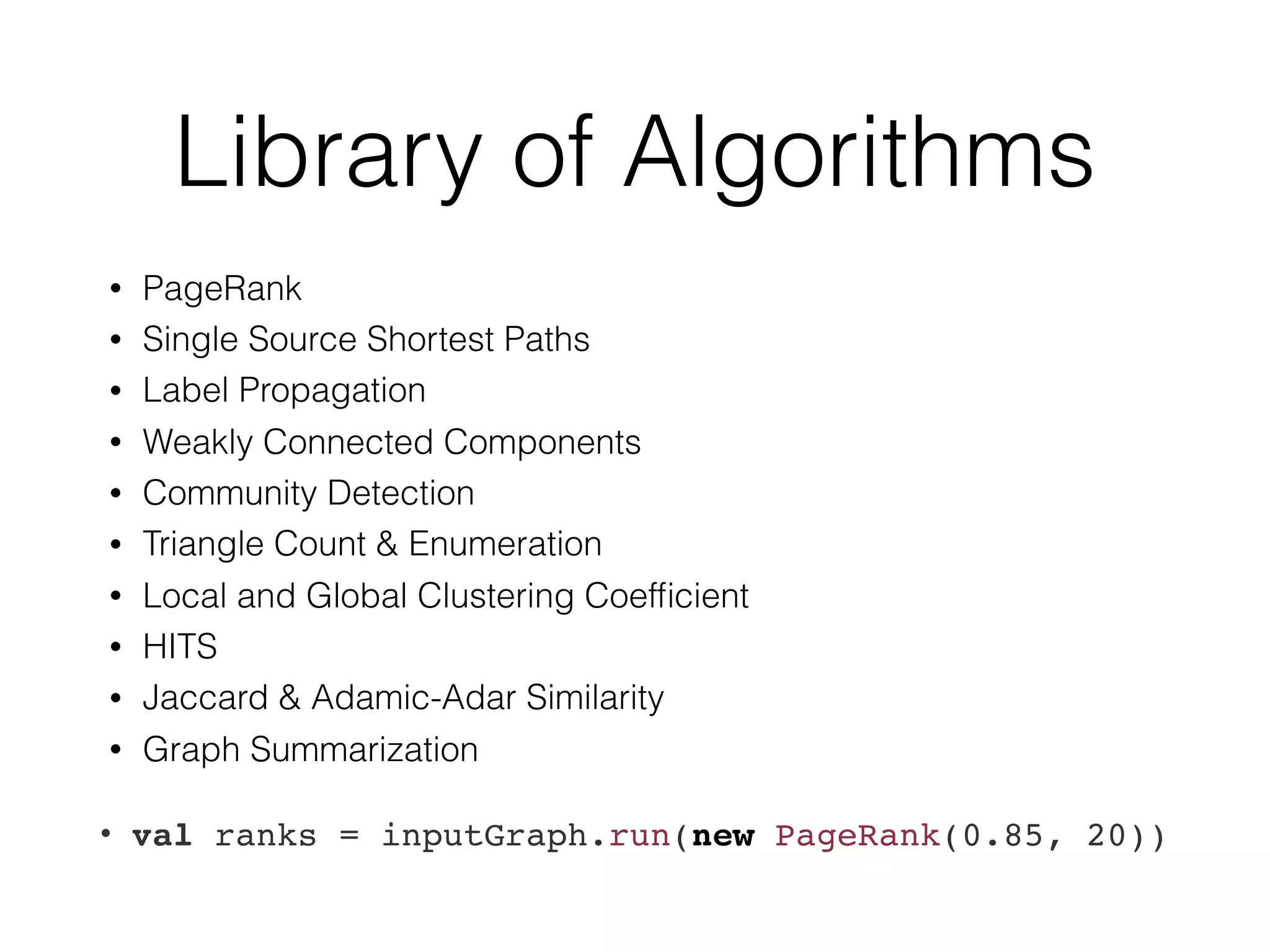 Library of Algorithms
• PageRank
• Single Source Shortest Paths
• Label Propagation
• Weakly Connected Components
• Community Detection
• Triangle Count & Enumeration
• Local and Global Clustering Coefﬁcient
• HITS
• Jaccard & Adamic-Adar Similarity
• Graph Summarization
• val ranks = inputGraph.run(new PageRank(0.85, 20))
 
