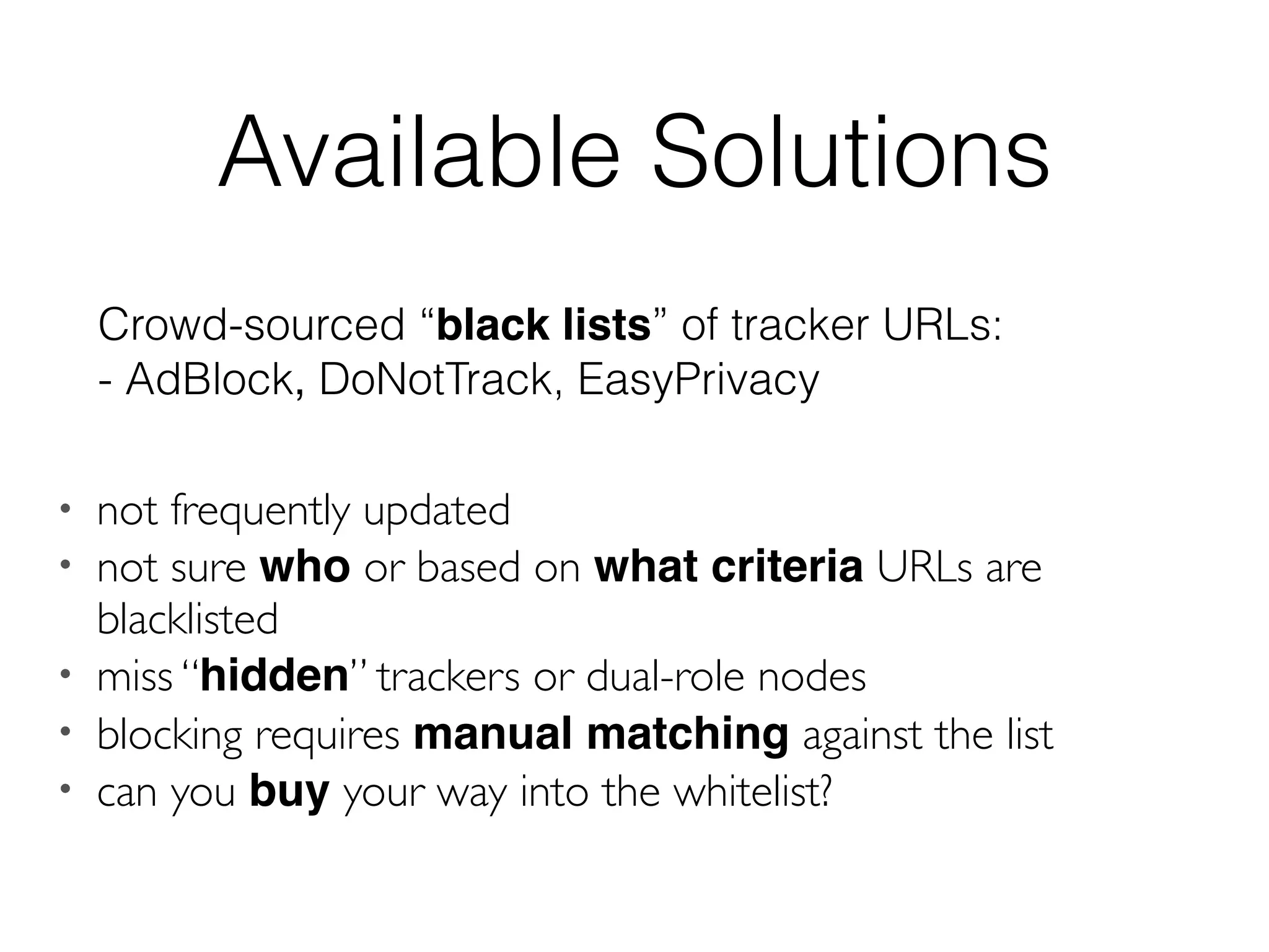 • not frequently updated
• not sure who or based on what criteria URLs are
blacklisted
• miss “hidden” trackers or dual-role nodes
• blocking requires manual matching against the list
• can you buy your way into the whitelist?
Available Solutions
Crowd-sourced “black lists” of tracker URLs:
- AdBlock, DoNotTrack, EasyPrivacy
 