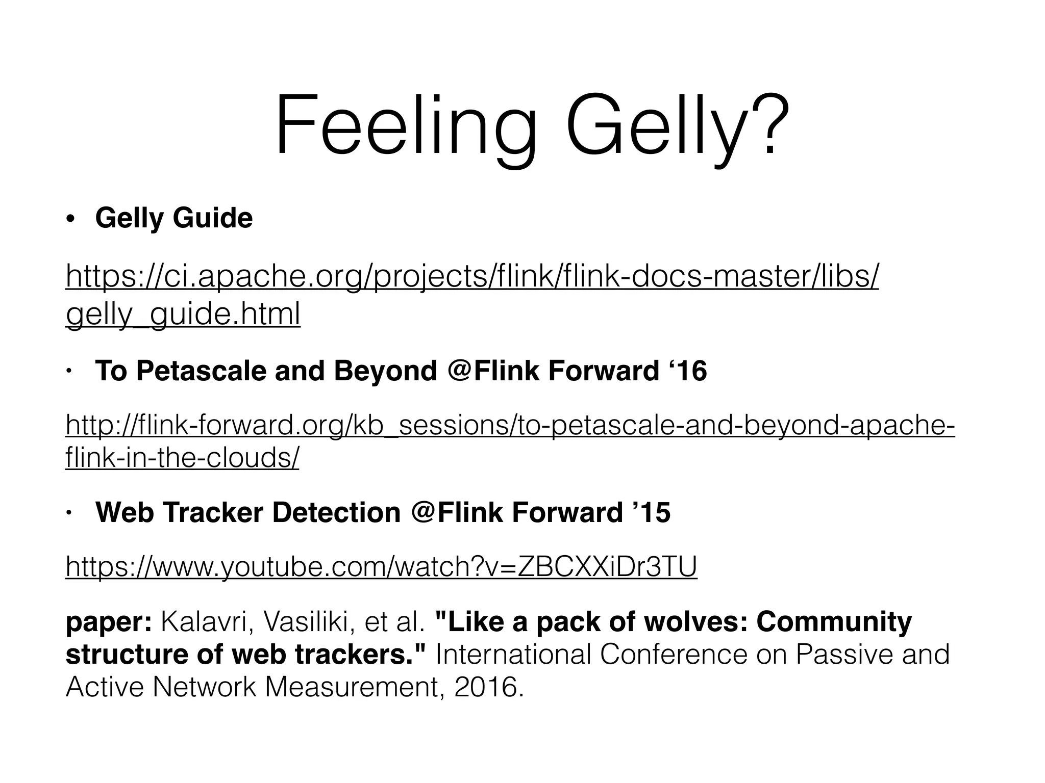 Feeling Gelly?
• Gelly Guide
https://ci.apache.org/projects/ﬂink/ﬂink-docs-master/libs/
gelly_guide.html
• To Petascale and Beyond @Flink Forward ‘16
http://ﬂink-forward.org/kb_sessions/to-petascale-and-beyond-apache-
ﬂink-in-the-clouds/
• Web Tracker Detection @Flink Forward ’15
https://www.youtube.com/watch?v=ZBCXXiDr3TU
paper: Kalavri, Vasiliki, et al. "Like a pack of wolves: Community
structure of web trackers." International Conference on Passive and
Active Network Measurement, 2016.
 