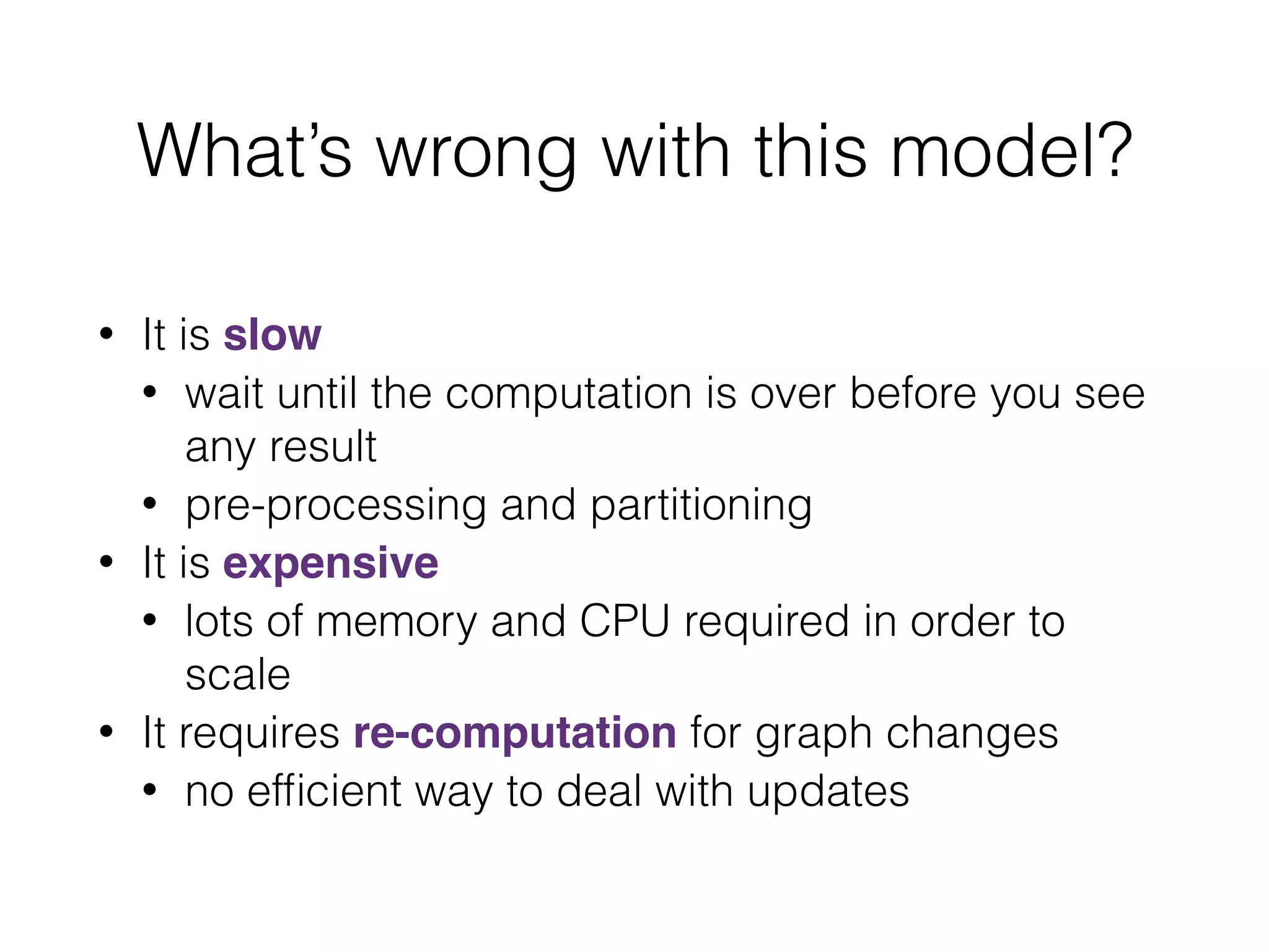 What’s wrong with this model?
• It is slow
• wait until the computation is over before you see
any result
• pre-processing and partitioning
• It is expensive
• lots of memory and CPU required in order to
scale
• It requires re-computation for graph changes
• no efﬁcient way to deal with updates
 