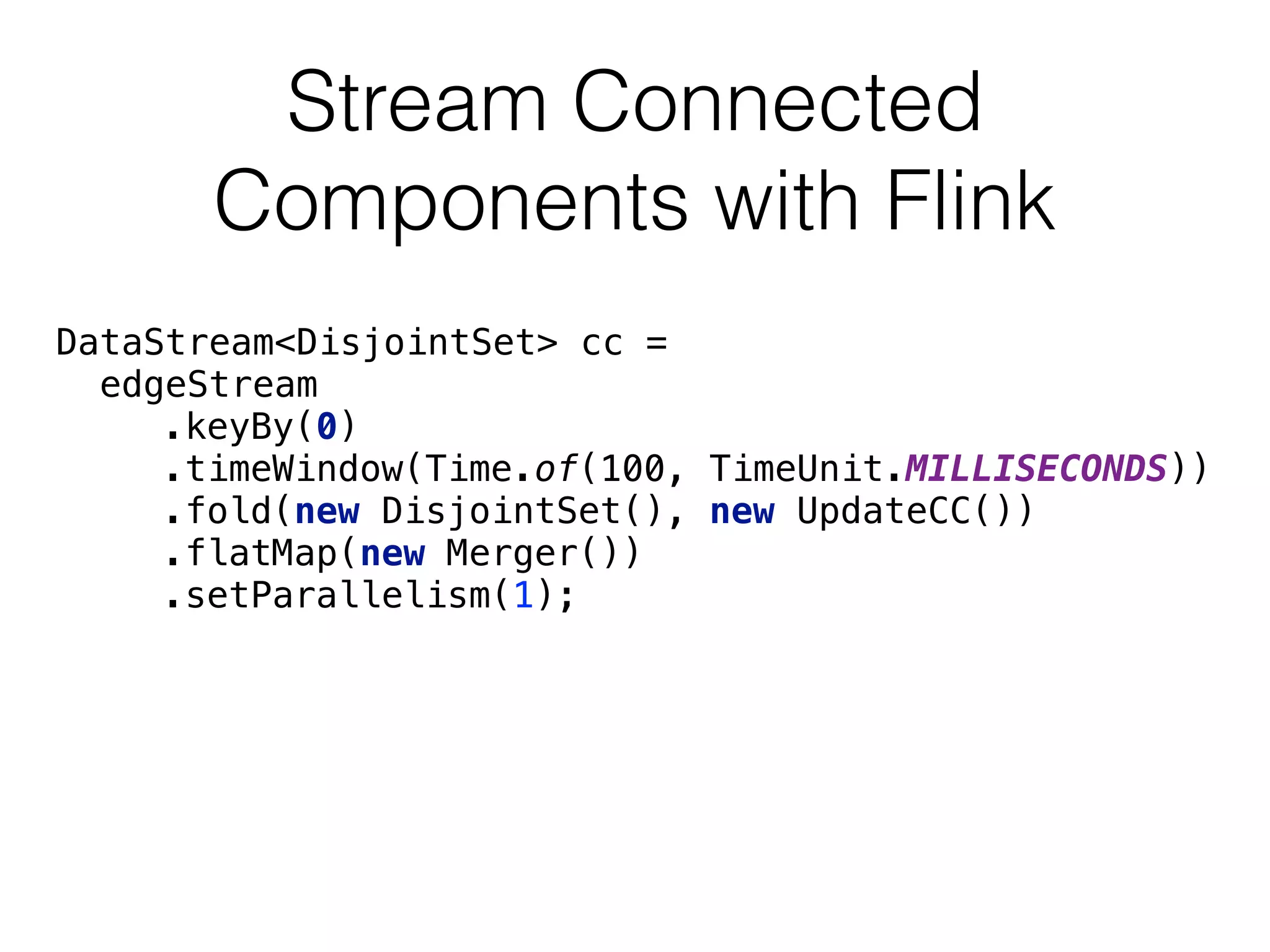 Stream Connected
Components with Flink
DataStream<DisjointSet> cc =
edgeStream 
.keyBy(0) 
.timeWindow(Time.of(100, TimeUnit.MILLISECONDS)) 
.fold(new DisjointSet(), new UpdateCC()) 
.flatMap(new Merger()) 
.setParallelism(1);
 