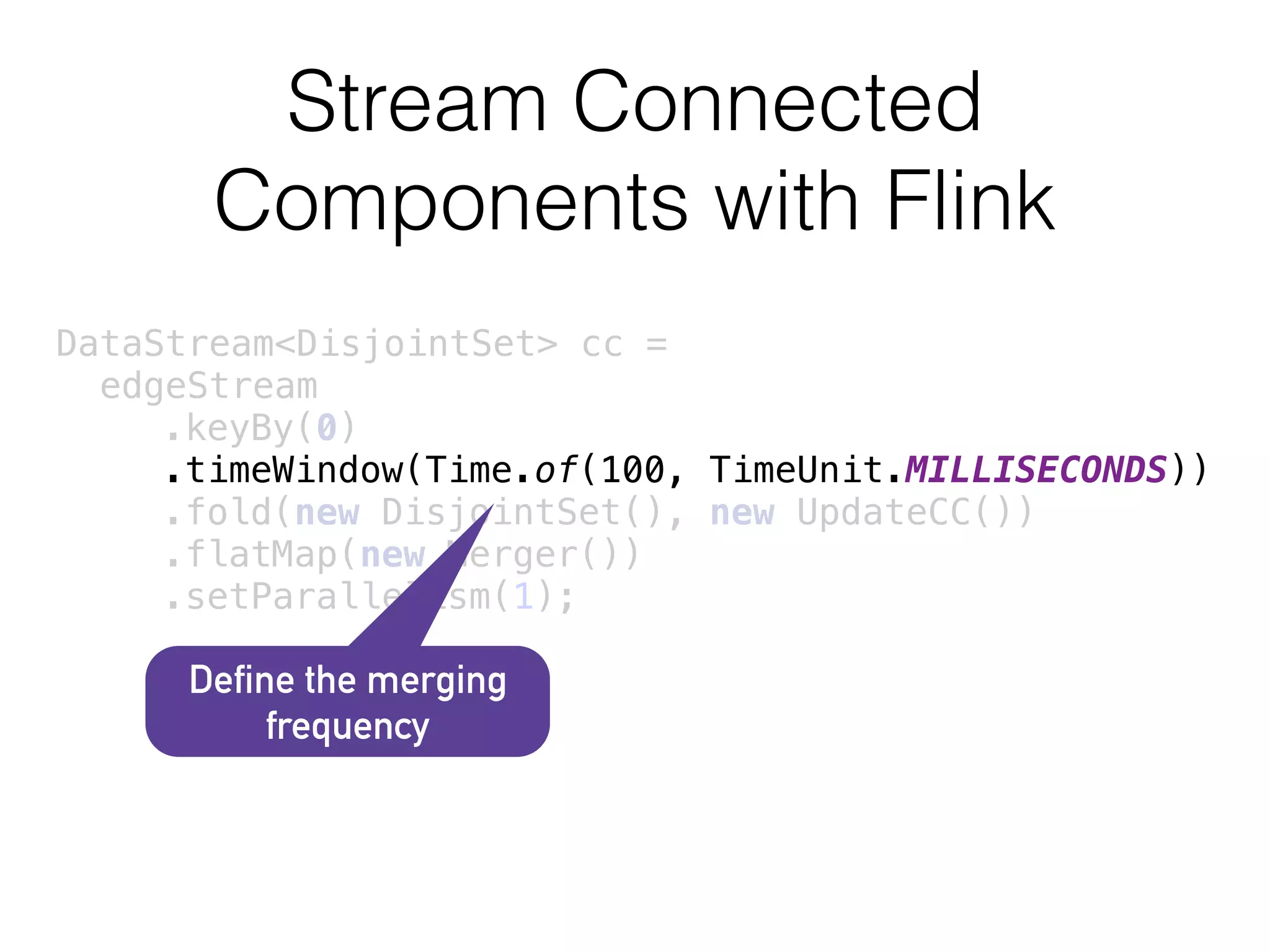 Stream Connected
Components with Flink
DataStream<DisjointSet> cc =
edgeStream 
.keyBy(0) 
.timeWindow(Time.of(100, TimeUnit.MILLISECONDS)) 
.fold(new DisjointSet(), new UpdateCC()) 
.flatMap(new Merger()) 
.setParallelism(1);
Define the merging
frequency
 