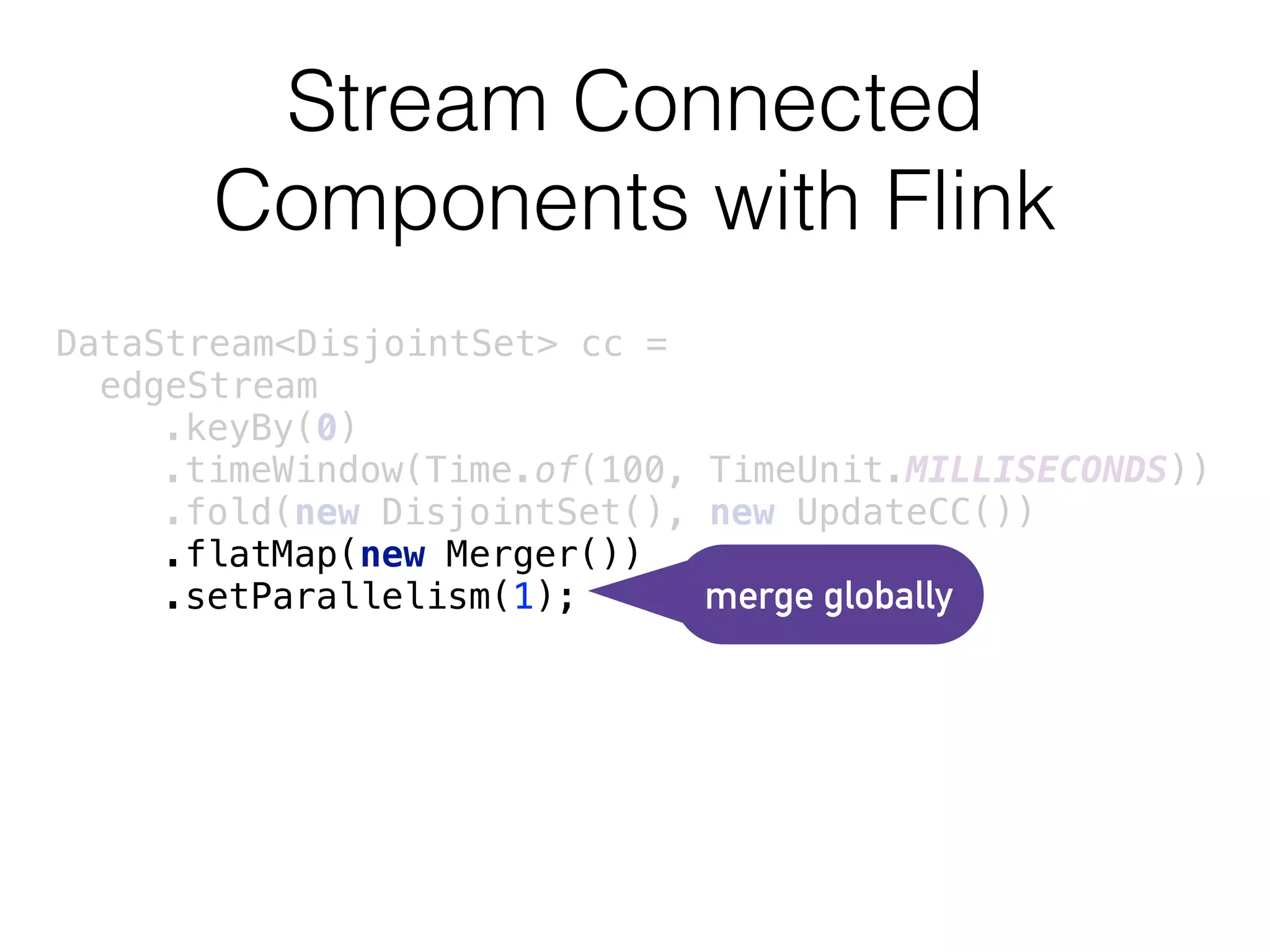 Stream Connected
Components with Flink
DataStream<DisjointSet> cc =
edgeStream 
.keyBy(0) 
.timeWindow(Time.of(100, TimeUnit.MILLISECONDS)) 
.fold(new DisjointSet(), new UpdateCC()) 
.flatMap(new Merger()) 
.setParallelism(1); merge globally
 