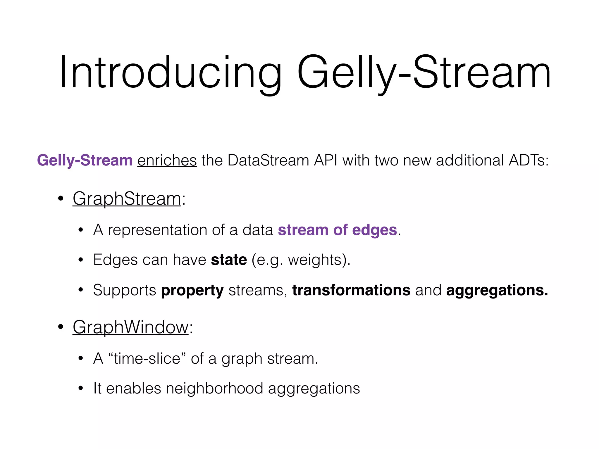 Introducing Gelly-Stream
Gelly-Stream enriches the DataStream API with two new additional ADTs:
• GraphStream:
• A representation of a data stream of edges.
• Edges can have state (e.g. weights).
• Supports property streams, transformations and aggregations.
• GraphWindow:
• A “time-slice” of a graph stream.
• It enables neighborhood aggregations
 