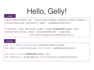 Hello, Gelly!
ExecutionEnvironment env = ExecutionEnvironment.getExecutionEnvironment();
DataSet<Edge<Long, NullValue>> edges = getEdgesDataSet(env);
Graph<Long, Long, NullValue> graph = Graph.fromDataSet(edges, env);
DataSet<Vertex<Long, Long>> verticesWithMinIds = graph.run(
new ConnectedComponents(maxIterations));
val env = ExecutionEnvironment.getExecutionEnvironment
val edges: DataSet[Edge[Long, NullValue]] = getEdgesDataSet(env)
val graph = Graph.fromDataSet(edges, env)
val components = graph.run(new ConnectedComponents(maxIterations))
Java
Scala
 