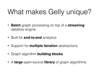 What makes Gelly unique?
• Batch graph processing on top of a streaming
dataﬂow engine
• Built for end-to-end analytics
• Support for multiple iteration abstractions
• Graph algorithm building blocks
• A large open-source library of graph algorithms
 