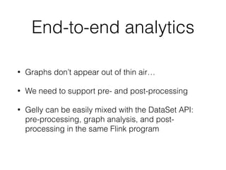 End-to-end analytics
• Graphs don’t appear out of thin air…
• We need to support pre- and post-processing
• Gelly can be easily mixed with the DataSet API:
pre-processing, graph analysis, and post-
processing in the same Flink program
 