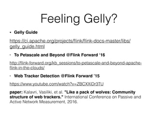 Feeling Gelly?
• Gelly Guide
https://ci.apache.org/projects/ﬂink/ﬂink-docs-master/libs/
gelly_guide.html
• To Petascale and Beyond @Flink Forward ‘16
http://ﬂink-forward.org/kb_sessions/to-petascale-and-beyond-apache-
ﬂink-in-the-clouds/
• Web Tracker Detection @Flink Forward ’15
https://www.youtube.com/watch?v=ZBCXXiDr3TU
paper: Kalavri, Vasiliki, et al. "Like a pack of wolves: Community
structure of web trackers." International Conference on Passive and
Active Network Measurement, 2016.
 
