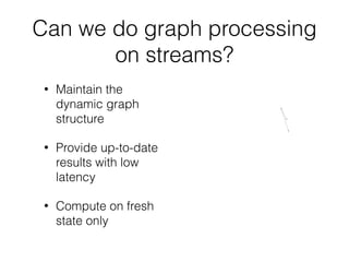 Can we do graph processing
on streams?
• Maintain the
dynamic graph
structure
• Provide up-to-date
results with low
latency
• Compute on fresh
state only
 