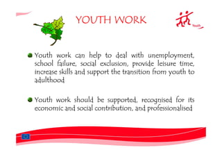 YOUTH WORK


Youth work can help to deal with unemployment,
school failure, social exclusion, provide leisure time,
increase skills and support the transition from youth to
adulthood

Youth work should be supported, recognised for its
economic and social contribution, and professionalised
 