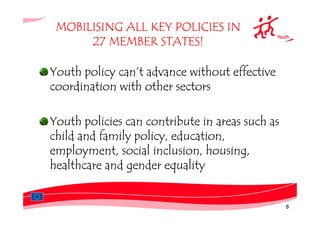MOBILISING ALL KEY POLICIES IN
      27 MEMBER STATES!

Youth policy can’t advance without effective
coordination with other sectors

Youth policies can contribute in areas such as
child and family policy, education,
employment, social inclusion, housing,
healthcare and gender equality


                                                 8
 