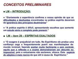 CONCEITOS PRELIMINARES
■ LM – INTRODUÇÃO:
● “Diariamente a experiência confirma a nossa opinião de que as
dificuldades e desilusões encontradas na prática espírita decorrem
da ignorância dos princípios doutrinários”
● “A prática espírita é difícil, apresentando escolhos que somente
um estudo sério e completo pode prevenir.”
■ LM – item 28 – ESPÍRITAS EXALTADOS
● “O exagero é prejudicial em tudo. No Espiritismo ele produz uma
confiança cega e frequentemente pueril nas manifestações do
mundo invisível, fazendo aceitar muito facilmente e sem controle
aquilo que a reflexão e o exame demonstrariam ser absurdo ou
impossível, pois o entusiasmo não esclarece, ofusca. Esta espécie
de adeptos é mais nociva do que útil à causa do Espiritismo.”
 