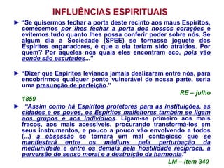 INFLUÊNCIAS ESPIRITUAIS
► “Se quisermos fechar a porta deste recinto aos maus Espíritos,
comecemos por lhes fechar a porta dos nossos corações e
evitemos tudo quanto lhes possa conferir poder sobre nós. Se
algum dia a Sociedade (SPEE) se tornasse joguete dos
Espíritos enganadores, é que a ela teriam sido atraídos. Por
quem? Por aqueles nos quais eles encontram eco, pois vão
aonde são escutados...”
► “Dizer que Espíritos levianos jamais deslizaram entre nós, para
encobrirmos qualquer ponto vulnerável de nossa parte, seria
uma presunção de perfeição.”
RE – julho
1859
► “Assim como há Espíritos protetores para as instituições, as
cidades e os povos, os Espíritos malfeitores também se ligam
aos grupos e aos indivíduos. Ligam-se primeiro aos mais
fracos, aos mais acessíveis, procurando transformá-los em
seus instrumentos, e pouco a pouco vão envolvendo a todos
(...) a obsessão se tornará um mal contagioso que se
manifestará entre os médiuns pela perturbação da
mediunidade e entre os demais pela hostilidade recíproca, a
perversão do senso moral e a destruição da harmonia.”
LM – item 340
 