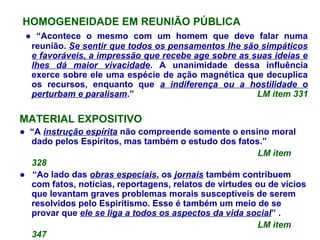 HOMOGENEIDADE EM REUNIÃO PÚBLICA
● “Acontece o mesmo com um homem que deve falar numa
reunião. Se sentir que todos os pensamentos lhe são simpáticos
e favoráveis, a impressão que recebe age sobre as suas ideias e
lhes dá maior vivacidade. A unanimidade dessa influência
exerce sobre ele uma espécie de ação magnética que decuplica
os recursos, enquanto que a indiferença ou a hostilidade o
perturbam e paralisam.” LM item 331
MATERIAL EXPOSITIVO
● “A instrução espírita não compreende somente o ensino moral
dado pelos Espíritos, mas também o estudo dos fatos.”
LM item
328
● “Ao lado das obras especiais, os jornais também contribuem
com fatos, notícias, reportagens, relatos de virtudes ou de vícios
que levantam graves problemas morais susceptíveis de serem
resolvidos pelo Espiritismo. Esse é também um meio de se
provar que ele se liga a todos os aspectos da vida social” .
LM item
347
 