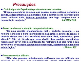 Precauções
► Os inimigos do Espiritismo podem estar nas reuniões.
“Graças a manobras escusas, que passam despercebidas, semeiam a
dúvida, a desconfiança e a inimizade. Sob a aparência de interesse pela
causa criticam tudo, formam grupinhos que logo rompem com a
harmonia do conjunto.” LM ITEM 336
►Dever de chamar a atenção dos perturbadores.
“Se uma reunião encaminhar-se mal – poderão perguntar – os
homens sensatos e bem intencionados não terão o direito de crítica e
deverão deixar que o mal se efetue sem nada dizer, aprovando-o pelo
silêncio? Não há dúvida que esse direito lhes assiste, constitui-se
mesmo num dever, mas se a intenção for realmente boa eles farão a sua
advertência de maneira conveniente e benévola, abertamente e não com
subterfúgios.” LM item 337
►Temperamentos difíceis.
“Além das pessoas notoriamente malévolas que se infiltram nas
 