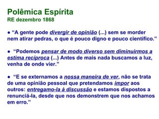Polêmica Espírita
RE dezembro 1868
● “A gente pode divergir de opinião (...) sem se morder
nem atirar pedras, o que é pouco digno e pouco científico.”
● “Podemos pensar de modo diverso sem diminuirmos a
estima recíproca (...) Antes de mais nada buscamos a luz,
venha de onde vier.”
● “E se externamos a nossa maneira de ver, não se trata
de uma opinião pessoal que pretendamos impor aos
outros: entregamo-la à discussão e estamos dispostos a
renunciá-la, desde que nos demonstrem que nos achamos
em erro.”
 