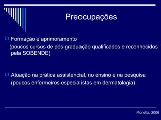 Preocupações Formação e aprimoramento  (poucos cursos de pós-graduação qualificados e reconhecidos pela SOBENDE)  Atuação na prática assistencial, no ensino e na pesquisa  (poucos enfermeiros especialistas em dermatologia) Monetta, 2006 
