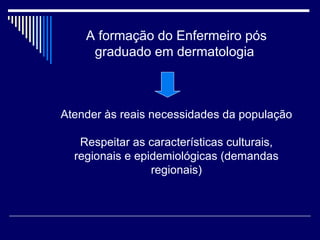 A formação do Enfermeiro pós graduado em dermatologia  Atender às reais necessidades da população Respeitar as características culturais, regionais e epidemiológicas (demandas regionais) 