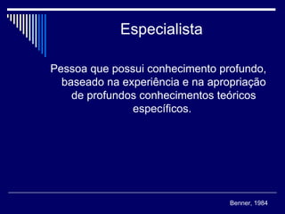 Especialista Pessoa que possui conhecimento profundo, baseado na experiência e na apropriação de profundos conhecimentos teóricos específicos.  Benner, 1984 