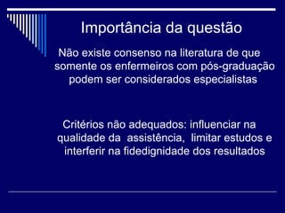 Importância da questão Não existe consenso na literatura de que somente os enfermeiros com pós-graduação podem ser considerados especialistas  Critérios não adequados: influenciar na qualidade da  assistência,  limitar estudos e interferir na fidedignidade dos resultados 