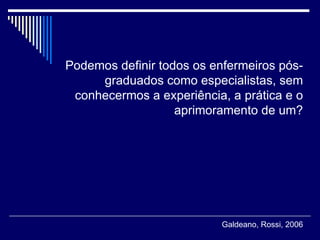 Podemos definir todos os enfermeiros pós-graduados como especialistas, sem conhecermos a experiência, a prática e o aprimoramento de um? Galdeano, Rossi, 2006 