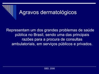 Agravos dermatológicos Representam um dos grandes problemas de saúde pública no Brasil, sendo uma das principais razões para a procura de consultas ambulatoriais, em serviços públicos e privados. SBD, 2006  