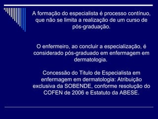A formação do especialista é processo contínuo, que não se limita a realização de um curso de pós-graduação. O enfermeiro, ao concluir a especialização, é considerado pós-graduado em enfermagem em dermatologia.  Concessão do Titulo de Especialista em enfermagem em dermatologia: Atribuição exclusiva da SOBENDE, conforme resolução do COFEN de 2006 e Estatuto da ABESE. 