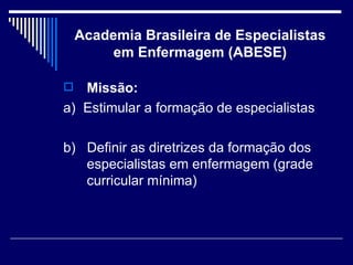 Academia Brasileira de Especialistas em Enfermagem (ABESE) Missão: a)  Estimular a formação de especialistas b)  Definir as diretrizes da formação dos especialistas em enfermagem (grade curricular mínima) 