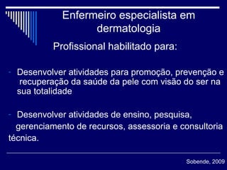 Enfermeiro especialista em dermatologia Profissional habilitado para:  Desenvolver atividades para promoção, prevenção e  recuperação da saúde da pele com visão do ser na sua totalidade Desenvolver atividades de ensino, pesquisa, gerenciamento de recursos, assessoria e consultoria técnica.  Sobende, 2009 