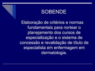 SOBENDE Elaboração de critérios e normas fundamentais para nortear o planejamento dos cursos de especialização e o sistema de concessão e revalidação de título de especialista em enfermagem em dermatologia. 