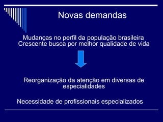 Novas demandas Mudanças no perfil da população brasileira  Crescente busca por melhor qualidade de vida   Reorganização da atenção em diversas de especialidades Necessidade de profissionais especializados  