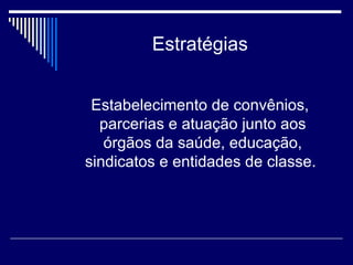 Estratégias Estabelecimento de convênios, parcerias e atuação junto aos órgãos da saúde, educação, sindicatos e entidades de classe.  