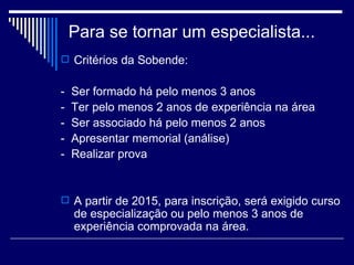 Para se tornar um especialista... Critérios da Sobende:   -  Ser formado há pelo menos 3 anos  -  Ter pelo menos 2 anos de experiência na área -  Ser associado há pelo menos 2 anos  -  Apresentar memorial (análise) -  Realizar prova   A partir de 2015, para inscrição, será exigido curso de especialização ou pelo menos 3 anos de experiência comprovada na área.   