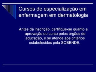 Cursos de especialização em enfermagem em dermatologia Antes da inscrição, certifique-se quanto a aprovação do curso pelos órgãos de educação, e se atende aos critérios estabelecidos pela SOBENDE.   