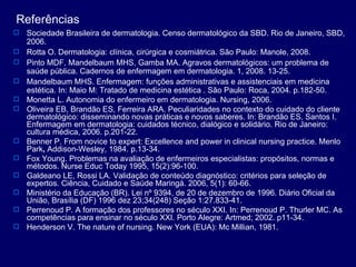 Referências Sociedade Brasileira de dermatologia. Censo dermatológico da SBD. Rio de Janeiro, SBD, 2006. Rotta O. Dermatologia: clínica, cirúrgica e cosmiátrica. São Paulo: Manole, 2008. Pinto MDF, Mandelbaum MHS, Gamba MA. Agravos dermatológicos: um problema de saúde pública. Cadernos de enfermagem em dermatologia. 1, 2008. 13-25. Mandelbaum MHS. Enfermagem: funções administrativas e assistenciais em medicina estética. In: Maio M: Tratado de medicina estética . São Paulo: Roca, 2004. p.182-50. Monetta L. Autonomia do enfermeiro em dermatologia. Nursing, 2006. Oliveira EB, Brandão ES, Ferreira ARA. Peculiaridades no contexto do cuidado do cliente dermatológico: disseminando novas práticas e novos saberes. In: Brandão ES, Santos I. Enfermagem em dermatologia: cuidados técnico, dialógico e solidário. Rio de Janeiro: cultura médica, 2006. p.201-22.   Benner P.   From novice to expert: Excellence and power in clinical nursing practice. Menlo Park ,  Addison-Wesley, 1984.   p.13-34. Fox Young. Problemas na avaliação de enfermeiros especialistas: propósitos, normas e métodos. Nurse Educ Today 1995, 15(2):96-100.  Galdeano LE, Rossi LA. Validação de conteúdo diagnóstico: critérios para seleção de expertos. Ciência, Cuidado e Saúde Maringá. 2006, 5(1): 60-66. Ministério da Educação (BR). Lei nº 9394, de 20 de dezembro de 1996. Diário Oficial da União, Brasília (DF) 1996 dez 23;34(248) Seção 1:27.833-41. Perrenoud P. A formação dos professores no século XXI. In: Perrenoud P. Thurler MC. As competências para ensinar no século XXI. Porto Alegre: Artmed; 2002. p11-34. Henderson V. The nature of nursing. New York (EUA): Mc Millian,  1981. 