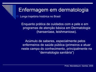 Enfermagem em dermatologia Longa trajetória histórica no Brasil  Enquanto prática de cuidados com a pele e em programas de atenção básica em Dermatologia (hanseníase, leishmaniose). Acúmulo de saberes, especialmente pelos enfermeiros de saúde pública (primeiros a atuar neste campo do conhecimento, principalmente na “dermatologia sanitária”) Pinto, Mandelbaum, Gamba, 2008 