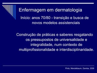 Enfermagem em dermatologia Início: anos 70/80 - transição e busca de novos modelos assistenciais  Construção de práticas e saberes resgatando os pressupostos de universalidade e integralidade, num contexto de multiprofissionalidade e interdisciplinaridade. Pinto, Mandelbaum, Gamba, 2008 