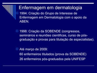 Enfermagem em dermatologia 1994: Criação do Grupo de Interesse de Enfermagem em Dermatologia com o apoio da ABEN. 1998: Criação da SOBENDE (congressos, seminários e reuniões cientificas, curso de pós-graduação e provas para titulação de especialistas).  Até março de 2009:  60 enfermeiros titulados (prova da SOBENDE)  26 enfermeiros pós-graduados pela UNIFESP  