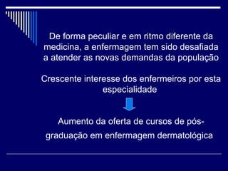 De forma peculiar e em ritmo diferente da medicina, a enfermagem tem sido desafiada a atender as novas demandas da população Crescente interesse dos enfermeiros por esta especialidade  Aumento da oferta de cursos de pós-graduação em enfermagem dermatológica   