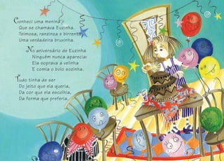 o aniversário de Euzinha
Ninguém nunca aparecia:
Ela soprava a velinha
E comia o bolo sozinha.
udo tinha de ser
Do jeito que ela queria,
Da cor que ela escolhia,
Da forma que preferia.
22 33
onheci uma menina
Que se chamava Euzinha.
Teimosa, ranzinza e birrenta:
Uma verdadeira bruxinha.
 