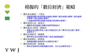 模擬的「數位經濟」範疇
• 數位產品製造：工業局
– 我國發展數位經濟的既有優勢在 裡？既有弱勢在 裡？潛在優勢哪 哪
在 裡？潛在弱勢在 裡？哪 哪
– 上述優弱勢的 業調 及情報分析資料在 裡？產 查 哪
• 數位商業行為：商業司
– 國際社會普遍遵行的數位經濟準則為何？
• 數位進出口貿易：國貿局
– 我國未來在數位貿易上進口多還是出口多？ 些可以交換？ 些一哪 哪
定要堅守？
• 數位治理研考：國發會
– 些單位該負責 些業務？誰負責統籌協調？哪 哪
• 數位政策制定：經濟部
– 我國發展數位經濟的中心思想是什麼？
• 數位經濟治理：經濟部
– 對於各業務單位所做的數位治理， KPI 是否精準有效？
 