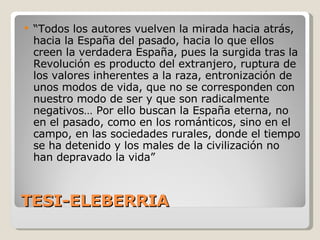TESI-ELEBERRIA “ Todos los autores vuelven la mirada hacia atrás, hacia la España del pasado, hacia lo que ellos creen la verdadera España, pues la surgida tras la Revolución es producto del extranjero, ruptura de los valores inherentes a la raza, entronización de unos modos de vida, que no se corresponden con nuestro modo de ser y que son radicalmente negativos… Por ello buscan la España eterna, no en el pasado, como en los románticos, sino en el campo, en las sociedades rurales, donde el tiempo se ha detenido y los males de la civilización no han depravado la vida” 