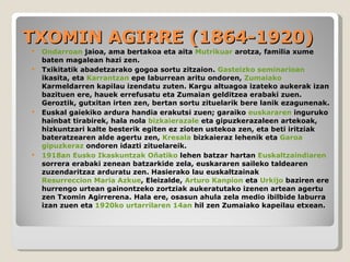 TXOMIN AGIRRE (1864-1920) Ondarroan  jaioa, ama bertakoa eta aita  Mutrikuar  arotza, familia xume baten magalean hazi zen. Txikitatik abadetzarako gogoa sortu zitzaion.  Gasteizko seminarioan  ikasita, eta  Karrantzan  epe laburrean aritu ondoren,  Zumaiako  Karmeldarren kapilau izendatu zuten. Kargu altuagoa izateko aukerak izan bazituen ere, hauek errefusatu eta Zumaian gelditzea erabaki zuen. Geroztik, gutxitan irten zen, bertan sortu zituelarik bere lanik ezagunenak. Euskal gaiekiko ardura handia erakutsi zuen; garaiko  euskararen  inguruko hainbat tirabirek, hala nola  bizkaierazale  eta gipuzkerazaleen artekoak, hizkuntzari kalte besterik egiten ez zioten ustekoa zen, eta beti iritziak bateratzearen alde agertu zen,  Kresala  bizkaieraz lehenik eta  Garoa   gipuzkeraz  ondoren idazti zituelareik. 1918an   Eusko Ikaskuntzak   Oñatiko  lehen batzar hartan  Euskaltzaindiaren  sorrera erabaki zenean batzarkide zela, euskararen saileko taldearen zuzendaritzaz arduratu zen. Hasierako lau euskaltzainak  Resurreccion Maria Azkue , Eleizalde,  Arturo Kanpion  eta  Urkijo  baziren ere hurrengo urtean gainontzeko zortziak aukeratutako izenen artean agertu zen Txomin Agirrerena. Hala ere, osasun ahula zela medio ibilbide laburra izan zuen eta  1920ko   urtarrilaren 14an  hil zen Zumaiako kapeilau etxean. 