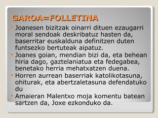 GAROA=FOLLETINA Joanesen bizitzak oinarri dituen ezaugarri moral sendoak deskribatuz hasten da, baserritar euskalduna definitzen duten funtsezko bertuteak aipatuz. Joanes goian, mendian bizi da, eta behean hiria dago, gaztelaniatua eta fedegabea, benetako herria mehatxatzen duena. Horren aurrean baserriak katolikotasuna, ohiturak, eta abertzaletasuna defendatuko du Amaieran Malentxo moja komentu batean sartzen da, Joxe ezkonduko da. 