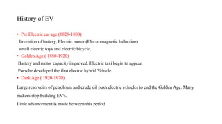 History of EV
• Pre Electric car age (1828-1880)
Invention of battery, Electric motor (Electromagnetic Induction)
small electric toys and electric bicycle.
• Golden Age ( 1880-1920)
Battery and motor capacity improved. Electric taxi begin to appear.
Porsche developed the first electric hybrid Vehicle.
• Dark Age ( 1920-1970)
Large reservoirs of petroleum and crude oil push electric vehicles to end the Golden Age. Many
makers stop building EV's.
Little advancement is made between this period
 
