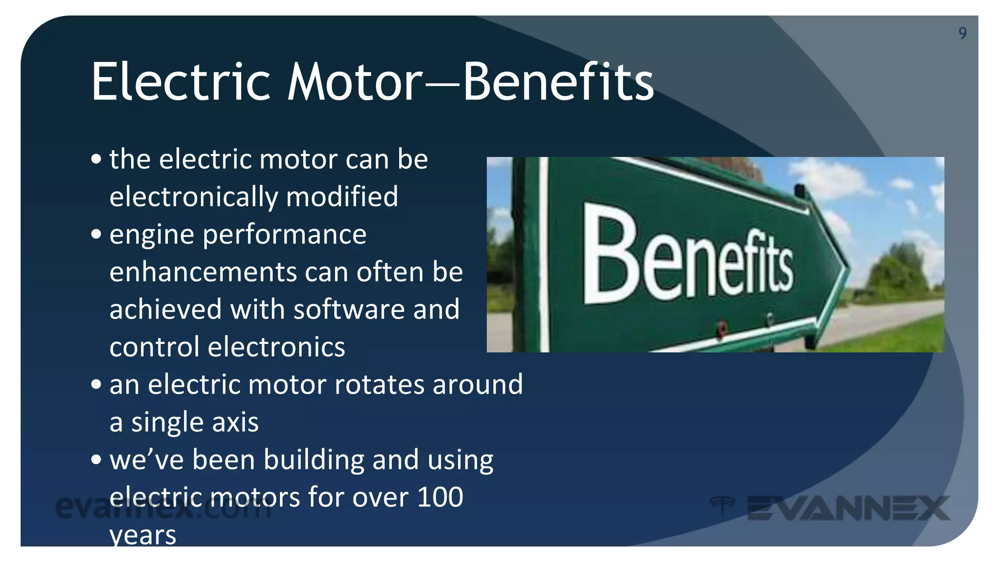 Electric Motor—Benefits
• the electric motor can be
electronically modified
• engine performance
enhancements can often be
achieved with software and
control electronics
• an electric motor rotates around
a single axis
• we’ve been building and using
electric motors for over 100
years
9
 