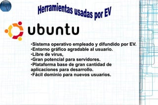 ●Sistema operativo empleado y difundido por EV.
●Entorno gráfico agradable al usuario.

●Libre de virus,

●Gran potencial para servidores.

●Plataforma base de gran cantidad de

aplicaciones para desarrollo.
●Fácil dominio para nuevos usuarios.
 